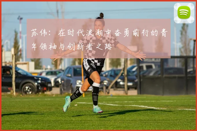 苏伟：在时代浪潮中奋勇前行的青年领袖与创新者之路