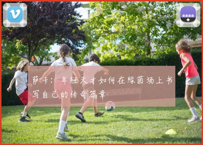 萨卡：年轻天才如何在绿茵场上书写自己的传奇篇章